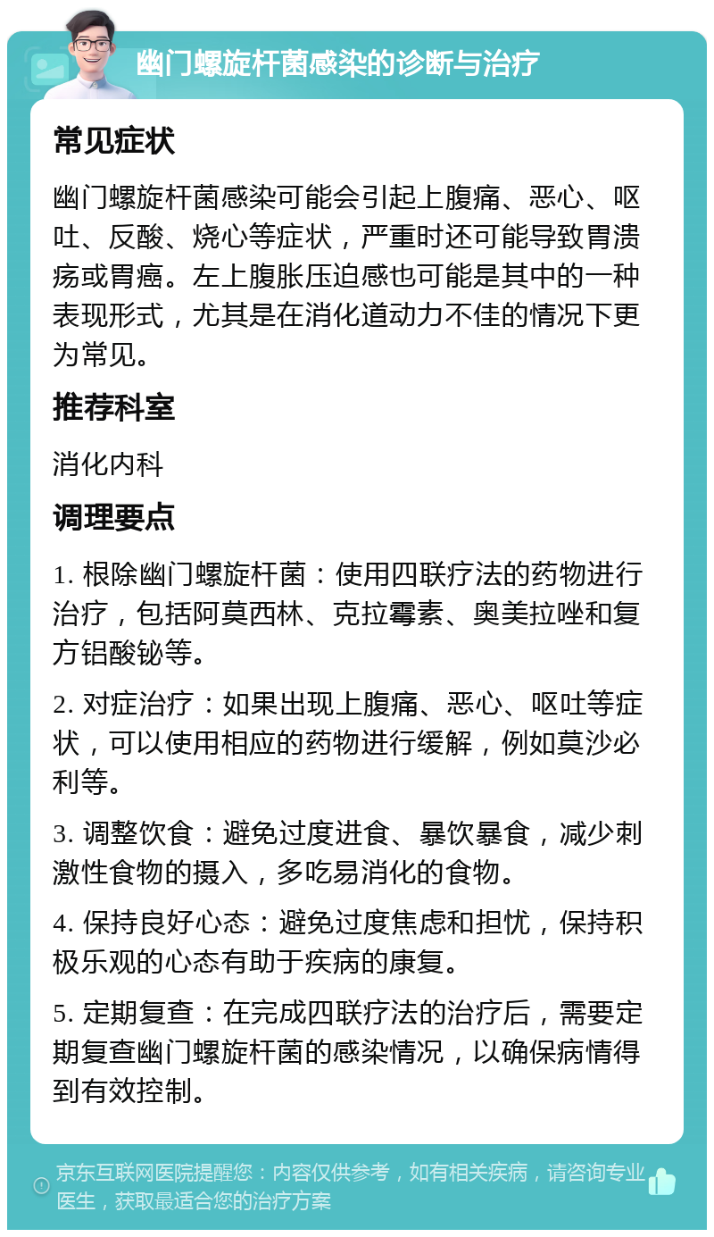 幽门螺旋杆菌感染的诊断与治疗 常见症状 幽门螺旋杆菌感染可能会引起上腹痛、恶心、呕吐、反酸、烧心等症状，严重时还可能导致胃溃疡或胃癌。左上腹胀压迫感也可能是其中的一种表现形式，尤其是在消化道动力不佳的情况下更为常见。 推荐科室 消化内科 调理要点 1. 根除幽门螺旋杆菌：使用四联疗法的药物进行治疗，包括阿莫西林、克拉霉素、奥美拉唑和复方铝酸铋等。 2. 对症治疗：如果出现上腹痛、恶心、呕吐等症状，可以使用相应的药物进行缓解，例如莫沙必利等。 3. 调整饮食：避免过度进食、暴饮暴食，减少刺激性食物的摄入，多吃易消化的食物。 4. 保持良好心态：避免过度焦虑和担忧，保持积极乐观的心态有助于疾病的康复。 5. 定期复查：在完成四联疗法的治疗后，需要定期复查幽门螺旋杆菌的感染情况，以确保病情得到有效控制。