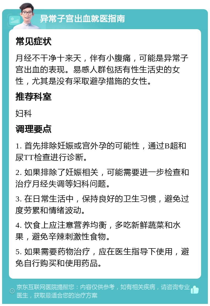 异常子宫出血就医指南 常见症状 月经不干净十来天，伴有小腹痛，可能是异常子宫出血的表现。易感人群包括有性生活史的女性，尤其是没有采取避孕措施的女性。 推荐科室 妇科 调理要点 1. 首先排除妊娠或宫外孕的可能性，通过B超和尿TT检查进行诊断。 2. 如果排除了妊娠相关，可能需要进一步检查和治疗月经失调等妇科问题。 3. 在日常生活中，保持良好的卫生习惯，避免过度劳累和情绪波动。 4. 饮食上应注意营养均衡，多吃新鲜蔬菜和水果，避免辛辣刺激性食物。 5. 如果需要药物治疗，应在医生指导下使用，避免自行购买和使用药品。