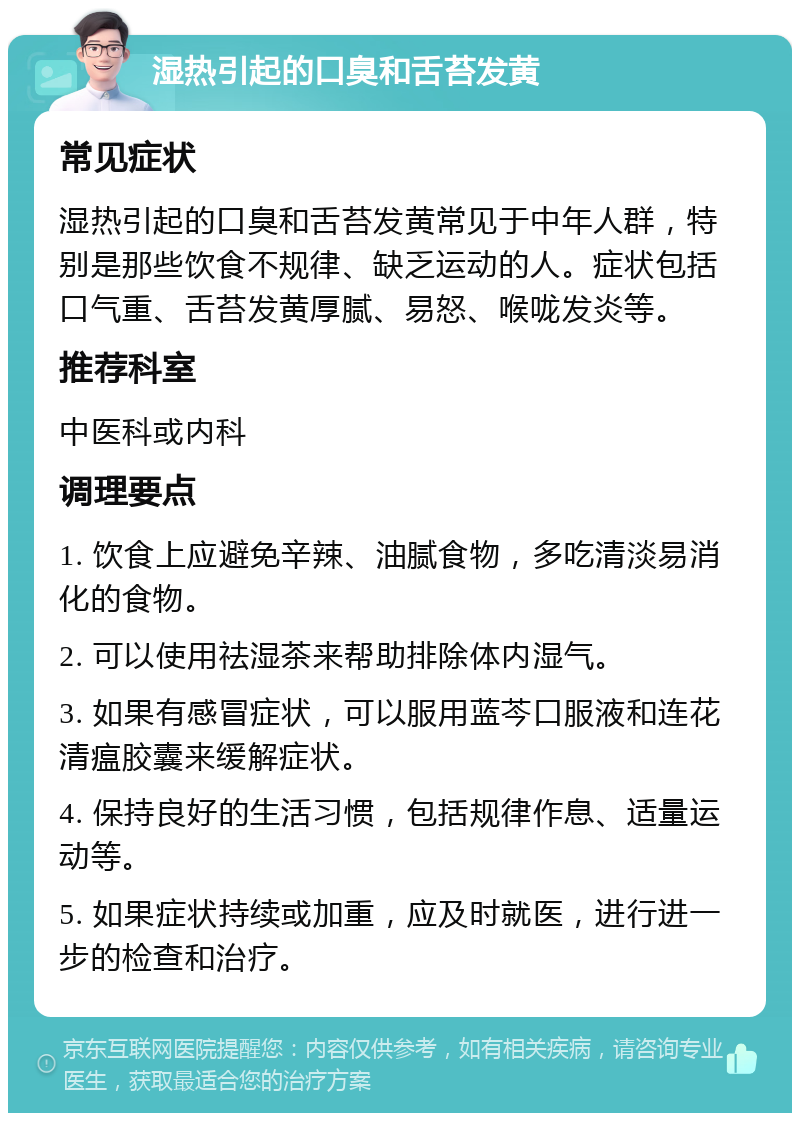 湿热引起的口臭和舌苔发黄 常见症状 湿热引起的口臭和舌苔发黄常见于中年人群，特别是那些饮食不规律、缺乏运动的人。症状包括口气重、舌苔发黄厚腻、易怒、喉咙发炎等。 推荐科室 中医科或内科 调理要点 1. 饮食上应避免辛辣、油腻食物，多吃清淡易消化的食物。 2. 可以使用祛湿茶来帮助排除体内湿气。 3. 如果有感冒症状，可以服用蓝芩口服液和连花清瘟胶囊来缓解症状。 4. 保持良好的生活习惯，包括规律作息、适量运动等。 5. 如果症状持续或加重，应及时就医，进行进一步的检查和治疗。