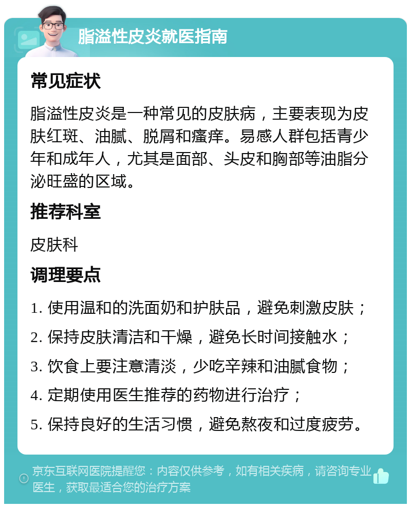 脂溢性皮炎就医指南 常见症状 脂溢性皮炎是一种常见的皮肤病，主要表现为皮肤红斑、油腻、脱屑和瘙痒。易感人群包括青少年和成年人，尤其是面部、头皮和胸部等油脂分泌旺盛的区域。 推荐科室 皮肤科 调理要点 1. 使用温和的洗面奶和护肤品，避免刺激皮肤； 2. 保持皮肤清洁和干燥，避免长时间接触水； 3. 饮食上要注意清淡，少吃辛辣和油腻食物； 4. 定期使用医生推荐的药物进行治疗； 5. 保持良好的生活习惯，避免熬夜和过度疲劳。