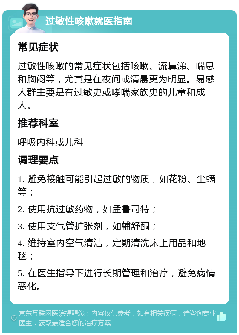 过敏性咳嗽就医指南 常见症状 过敏性咳嗽的常见症状包括咳嗽、流鼻涕、喘息和胸闷等，尤其是在夜间或清晨更为明显。易感人群主要是有过敏史或哮喘家族史的儿童和成人。 推荐科室 呼吸内科或儿科 调理要点 1. 避免接触可能引起过敏的物质，如花粉、尘螨等； 2. 使用抗过敏药物，如孟鲁司特； 3. 使用支气管扩张剂，如辅舒酮； 4. 维持室内空气清洁，定期清洗床上用品和地毯； 5. 在医生指导下进行长期管理和治疗，避免病情恶化。