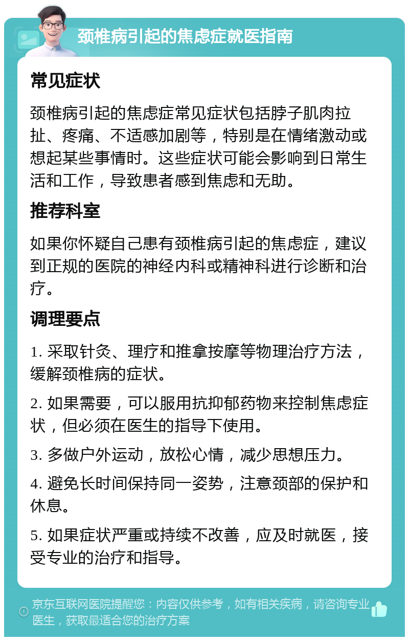 颈椎病引起的焦虑症就医指南 常见症状 颈椎病引起的焦虑症常见症状包括脖子肌肉拉扯、疼痛、不适感加剧等，特别是在情绪激动或想起某些事情时。这些症状可能会影响到日常生活和工作，导致患者感到焦虑和无助。 推荐科室 如果你怀疑自己患有颈椎病引起的焦虑症，建议到正规的医院的神经内科或精神科进行诊断和治疗。 调理要点 1. 采取针灸、理疗和推拿按摩等物理治疗方法，缓解颈椎病的症状。 2. 如果需要，可以服用抗抑郁药物来控制焦虑症状，但必须在医生的指导下使用。 3. 多做户外运动，放松心情，减少思想压力。 4. 避免长时间保持同一姿势，注意颈部的保护和休息。 5. 如果症状严重或持续不改善，应及时就医，接受专业的治疗和指导。