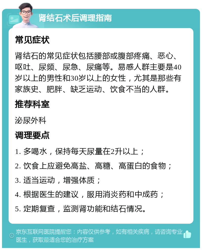 肾结石术后调理指南 常见症状 肾结石的常见症状包括腰部或腹部疼痛、恶心、呕吐、尿频、尿急、尿痛等。易感人群主要是40岁以上的男性和30岁以上的女性，尤其是那些有家族史、肥胖、缺乏运动、饮食不当的人群。 推荐科室 泌尿外科 调理要点 1. 多喝水，保持每天尿量在2升以上； 2. 饮食上应避免高盐、高糖、高蛋白的食物； 3. 适当运动，增强体质； 4. 根据医生的建议，服用消炎药和中成药； 5. 定期复查，监测肾功能和结石情况。