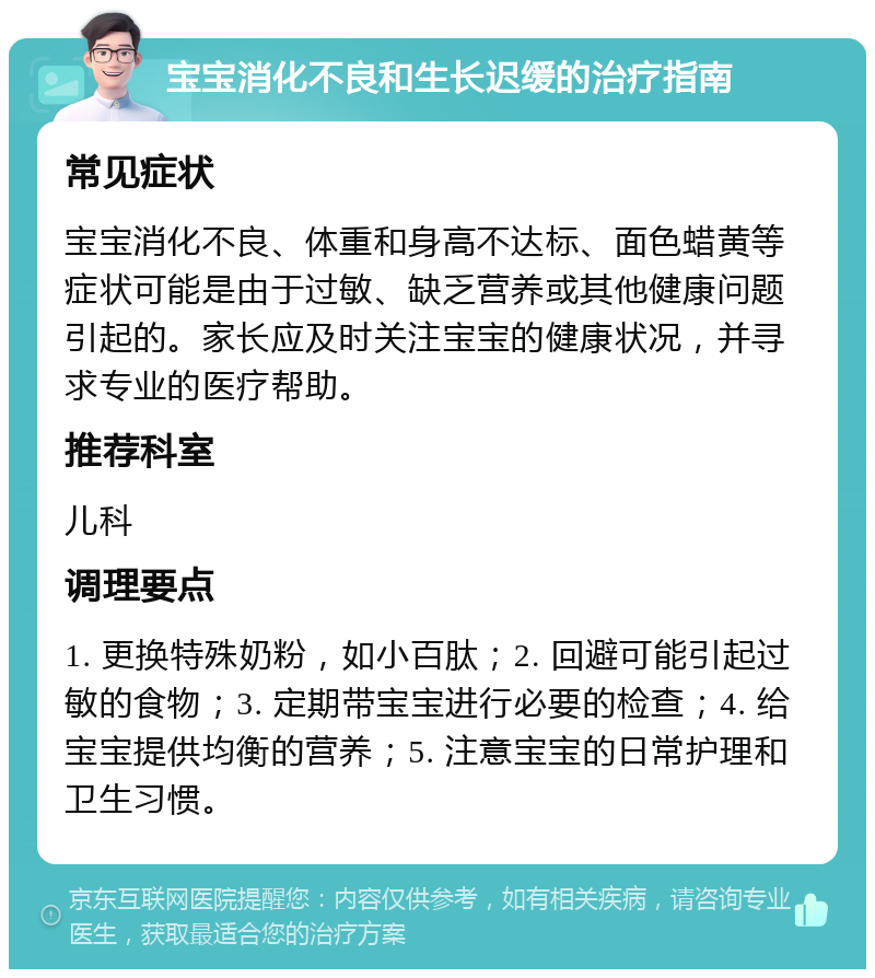 宝宝消化不良和生长迟缓的治疗指南 常见症状 宝宝消化不良、体重和身高不达标、面色蜡黄等症状可能是由于过敏、缺乏营养或其他健康问题引起的。家长应及时关注宝宝的健康状况，并寻求专业的医疗帮助。 推荐科室 儿科 调理要点 1. 更换特殊奶粉，如小百肽；2. 回避可能引起过敏的食物；3. 定期带宝宝进行必要的检查；4. 给宝宝提供均衡的营养；5. 注意宝宝的日常护理和卫生习惯。