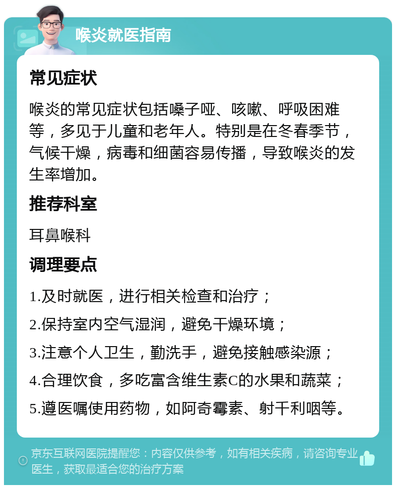 喉炎就医指南 常见症状 喉炎的常见症状包括嗓子哑、咳嗽、呼吸困难等，多见于儿童和老年人。特别是在冬春季节，气候干燥，病毒和细菌容易传播，导致喉炎的发生率增加。 推荐科室 耳鼻喉科 调理要点 1.及时就医，进行相关检查和治疗； 2.保持室内空气湿润，避免干燥环境； 3.注意个人卫生，勤洗手，避免接触感染源； 4.合理饮食，多吃富含维生素C的水果和蔬菜； 5.遵医嘱使用药物，如阿奇霉素、射千利咽等。