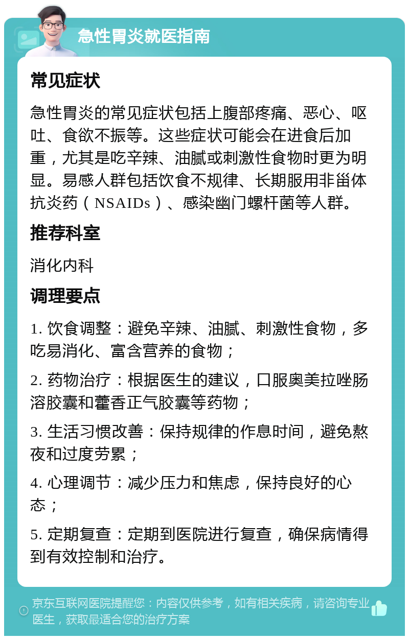 急性胃炎就医指南 常见症状 急性胃炎的常见症状包括上腹部疼痛、恶心、呕吐、食欲不振等。这些症状可能会在进食后加重，尤其是吃辛辣、油腻或刺激性食物时更为明显。易感人群包括饮食不规律、长期服用非甾体抗炎药（NSAIDs）、感染幽门螺杆菌等人群。 推荐科室 消化内科 调理要点 1. 饮食调整：避免辛辣、油腻、刺激性食物，多吃易消化、富含营养的食物； 2. 药物治疗：根据医生的建议，口服奥美拉唑肠溶胶囊和藿香正气胶囊等药物； 3. 生活习惯改善：保持规律的作息时间，避免熬夜和过度劳累； 4. 心理调节：减少压力和焦虑，保持良好的心态； 5. 定期复查：定期到医院进行复查，确保病情得到有效控制和治疗。