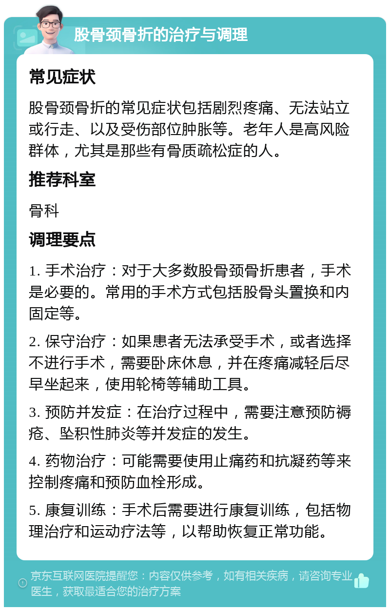 股骨颈骨折的治疗与调理 常见症状 股骨颈骨折的常见症状包括剧烈疼痛、无法站立或行走、以及受伤部位肿胀等。老年人是高风险群体，尤其是那些有骨质疏松症的人。 推荐科室 骨科 调理要点 1. 手术治疗：对于大多数股骨颈骨折患者，手术是必要的。常用的手术方式包括股骨头置换和内固定等。 2. 保守治疗：如果患者无法承受手术，或者选择不进行手术，需要卧床休息，并在疼痛减轻后尽早坐起来，使用轮椅等辅助工具。 3. 预防并发症：在治疗过程中，需要注意预防褥疮、坠积性肺炎等并发症的发生。 4. 药物治疗：可能需要使用止痛药和抗凝药等来控制疼痛和预防血栓形成。 5. 康复训练：手术后需要进行康复训练，包括物理治疗和运动疗法等，以帮助恢复正常功能。