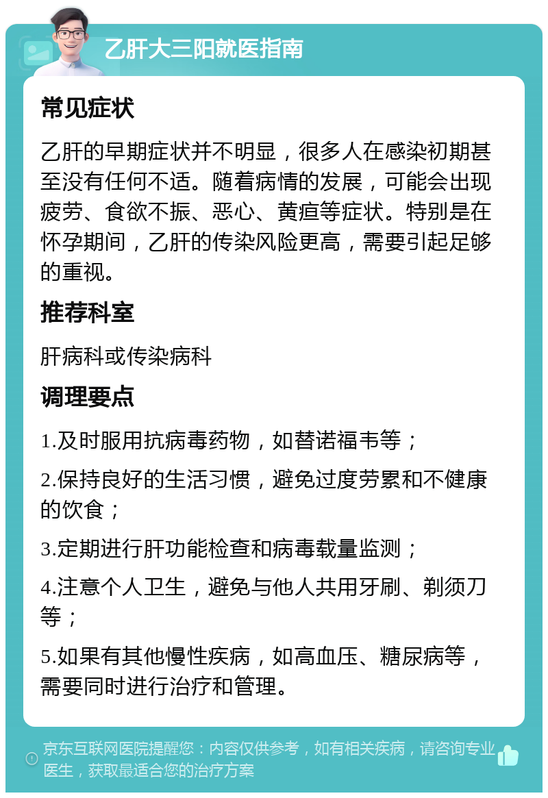 乙肝大三阳就医指南 常见症状 乙肝的早期症状并不明显，很多人在感染初期甚至没有任何不适。随着病情的发展，可能会出现疲劳、食欲不振、恶心、黄疸等症状。特别是在怀孕期间，乙肝的传染风险更高，需要引起足够的重视。 推荐科室 肝病科或传染病科 调理要点 1.及时服用抗病毒药物，如替诺福韦等； 2.保持良好的生活习惯，避免过度劳累和不健康的饮食； 3.定期进行肝功能检查和病毒载量监测； 4.注意个人卫生，避免与他人共用牙刷、剃须刀等； 5.如果有其他慢性疾病，如高血压、糖尿病等，需要同时进行治疗和管理。