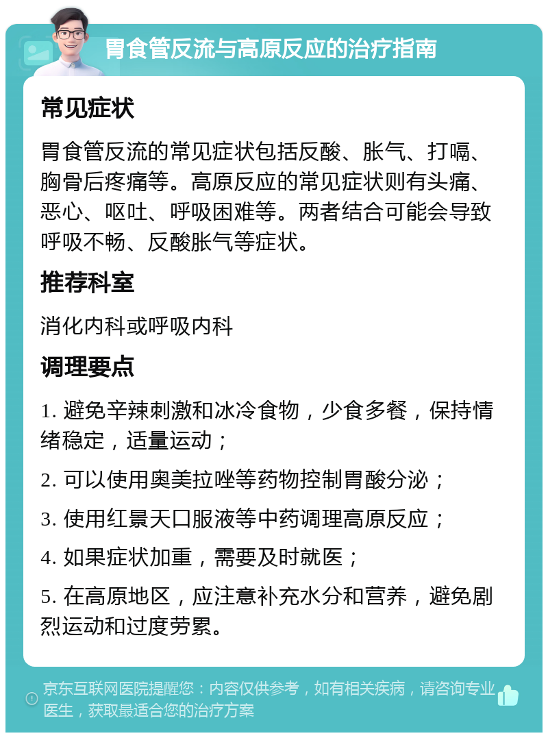 胃食管反流与高原反应的治疗指南 常见症状 胃食管反流的常见症状包括反酸、胀气、打嗝、胸骨后疼痛等。高原反应的常见症状则有头痛、恶心、呕吐、呼吸困难等。两者结合可能会导致呼吸不畅、反酸胀气等症状。 推荐科室 消化内科或呼吸内科 调理要点 1. 避免辛辣刺激和冰冷食物，少食多餐，保持情绪稳定，适量运动； 2. 可以使用奥美拉唑等药物控制胃酸分泌； 3. 使用红景天口服液等中药调理高原反应； 4. 如果症状加重，需要及时就医； 5. 在高原地区，应注意补充水分和营养，避免剧烈运动和过度劳累。