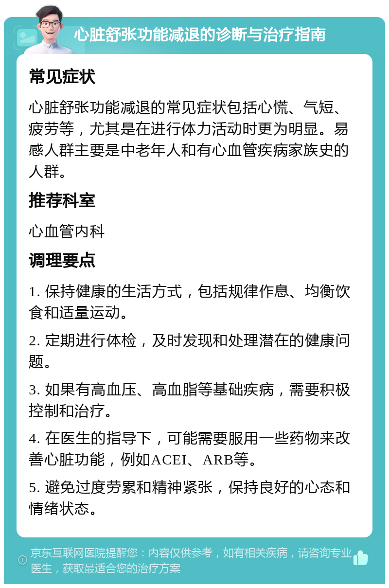 心脏舒张功能减退的诊断与治疗指南 常见症状 心脏舒张功能减退的常见症状包括心慌、气短、疲劳等，尤其是在进行体力活动时更为明显。易感人群主要是中老年人和有心血管疾病家族史的人群。 推荐科室 心血管内科 调理要点 1. 保持健康的生活方式，包括规律作息、均衡饮食和适量运动。 2. 定期进行体检，及时发现和处理潜在的健康问题。 3. 如果有高血压、高血脂等基础疾病，需要积极控制和治疗。 4. 在医生的指导下，可能需要服用一些药物来改善心脏功能，例如ACEI、ARB等。 5. 避免过度劳累和精神紧张，保持良好的心态和情绪状态。