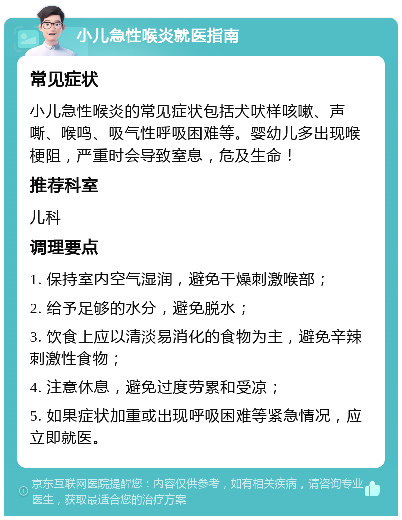 小儿急性喉炎就医指南 常见症状 小儿急性喉炎的常见症状包括犬吠样咳嗽、声嘶、喉鸣、吸气性呼吸困难等。婴幼儿多出现喉梗阻，严重时会导致窒息，危及生命！ 推荐科室 儿科 调理要点 1. 保持室内空气湿润，避免干燥刺激喉部； 2. 给予足够的水分，避免脱水； 3. 饮食上应以清淡易消化的食物为主，避免辛辣刺激性食物； 4. 注意休息，避免过度劳累和受凉； 5. 如果症状加重或出现呼吸困难等紧急情况，应立即就医。