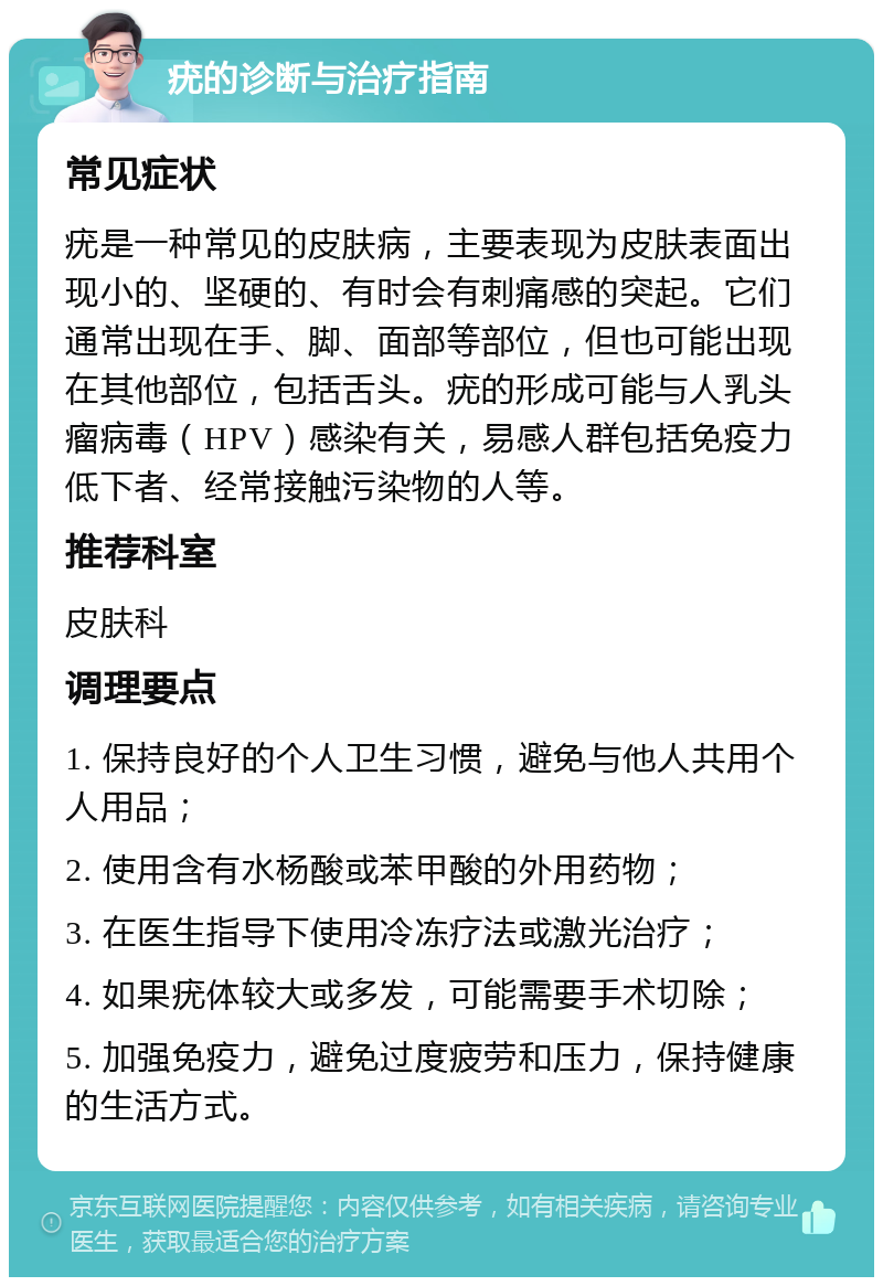 疣的诊断与治疗指南 常见症状 疣是一种常见的皮肤病，主要表现为皮肤表面出现小的、坚硬的、有时会有刺痛感的突起。它们通常出现在手、脚、面部等部位，但也可能出现在其他部位，包括舌头。疣的形成可能与人乳头瘤病毒（HPV）感染有关，易感人群包括免疫力低下者、经常接触污染物的人等。 推荐科室 皮肤科 调理要点 1. 保持良好的个人卫生习惯，避免与他人共用个人用品； 2. 使用含有水杨酸或苯甲酸的外用药物； 3. 在医生指导下使用冷冻疗法或激光治疗； 4. 如果疣体较大或多发，可能需要手术切除； 5. 加强免疫力，避免过度疲劳和压力，保持健康的生活方式。