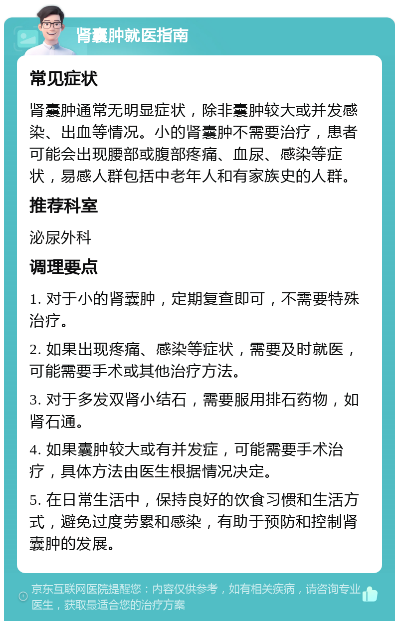 肾囊肿就医指南 常见症状 肾囊肿通常无明显症状，除非囊肿较大或并发感染、出血等情况。小的肾囊肿不需要治疗，患者可能会出现腰部或腹部疼痛、血尿、感染等症状，易感人群包括中老年人和有家族史的人群。 推荐科室 泌尿外科 调理要点 1. 对于小的肾囊肿，定期复查即可，不需要特殊治疗。 2. 如果出现疼痛、感染等症状，需要及时就医，可能需要手术或其他治疗方法。 3. 对于多发双肾小结石，需要服用排石药物，如肾石通。 4. 如果囊肿较大或有并发症，可能需要手术治疗，具体方法由医生根据情况决定。 5. 在日常生活中，保持良好的饮食习惯和生活方式，避免过度劳累和感染，有助于预防和控制肾囊肿的发展。