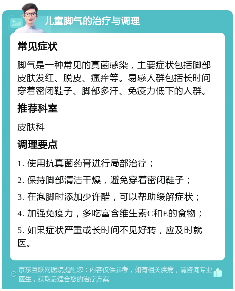 儿童脚气的治疗与调理 常见症状 脚气是一种常见的真菌感染，主要症状包括脚部皮肤发红、脱皮、瘙痒等。易感人群包括长时间穿着密闭鞋子、脚部多汗、免疫力低下的人群。 推荐科室 皮肤科 调理要点 1. 使用抗真菌药膏进行局部治疗； 2. 保持脚部清洁干燥，避免穿着密闭鞋子； 3. 在泡脚时添加少许醋，可以帮助缓解症状； 4. 加强免疫力，多吃富含维生素C和E的食物； 5. 如果症状严重或长时间不见好转，应及时就医。