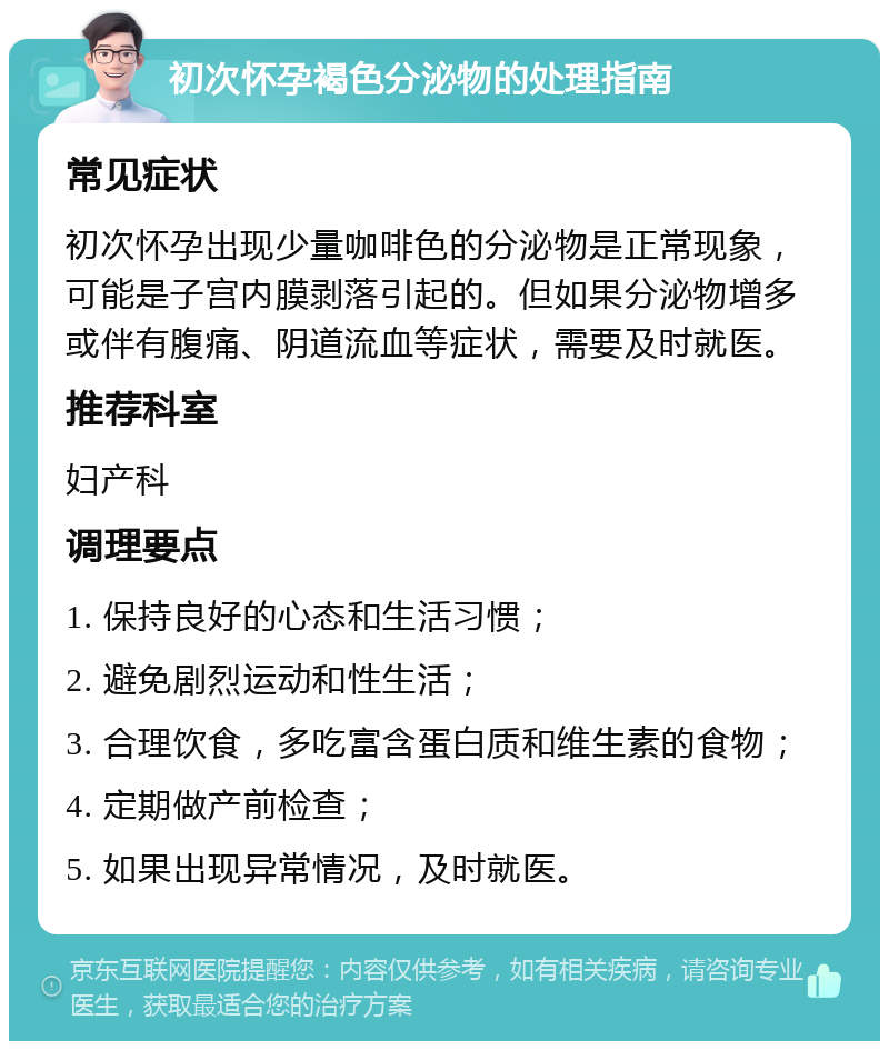 初次怀孕褐色分泌物的处理指南 常见症状 初次怀孕出现少量咖啡色的分泌物是正常现象，可能是子宫内膜剥落引起的。但如果分泌物增多或伴有腹痛、阴道流血等症状，需要及时就医。 推荐科室 妇产科 调理要点 1. 保持良好的心态和生活习惯； 2. 避免剧烈运动和性生活； 3. 合理饮食，多吃富含蛋白质和维生素的食物； 4. 定期做产前检查； 5. 如果出现异常情况，及时就医。