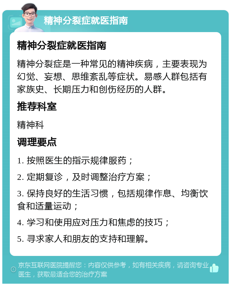 精神分裂症就医指南 精神分裂症就医指南 精神分裂症是一种常见的精神疾病，主要表现为幻觉、妄想、思维紊乱等症状。易感人群包括有家族史、长期压力和创伤经历的人群。 推荐科室 精神科 调理要点 1. 按照医生的指示规律服药； 2. 定期复诊，及时调整治疗方案； 3. 保持良好的生活习惯，包括规律作息、均衡饮食和适量运动； 4. 学习和使用应对压力和焦虑的技巧； 5. 寻求家人和朋友的支持和理解。