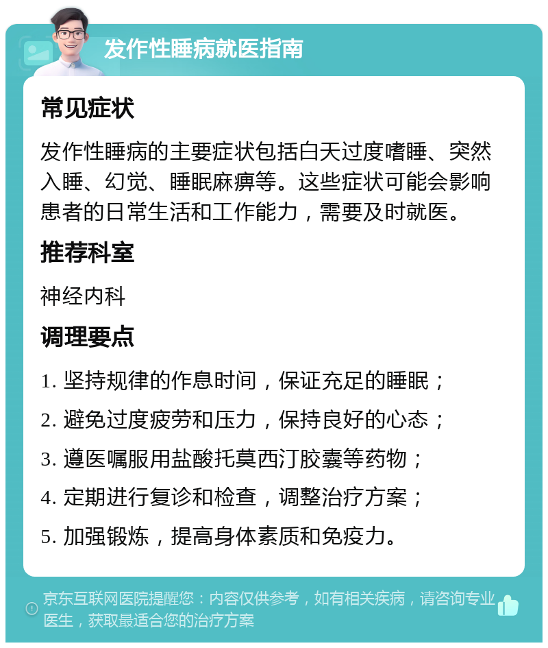 发作性睡病就医指南 常见症状 发作性睡病的主要症状包括白天过度嗜睡、突然入睡、幻觉、睡眠麻痹等。这些症状可能会影响患者的日常生活和工作能力，需要及时就医。 推荐科室 神经内科 调理要点 1. 坚持规律的作息时间，保证充足的睡眠； 2. 避免过度疲劳和压力，保持良好的心态； 3. 遵医嘱服用盐酸托莫西汀胶囊等药物； 4. 定期进行复诊和检查，调整治疗方案； 5. 加强锻炼，提高身体素质和免疫力。