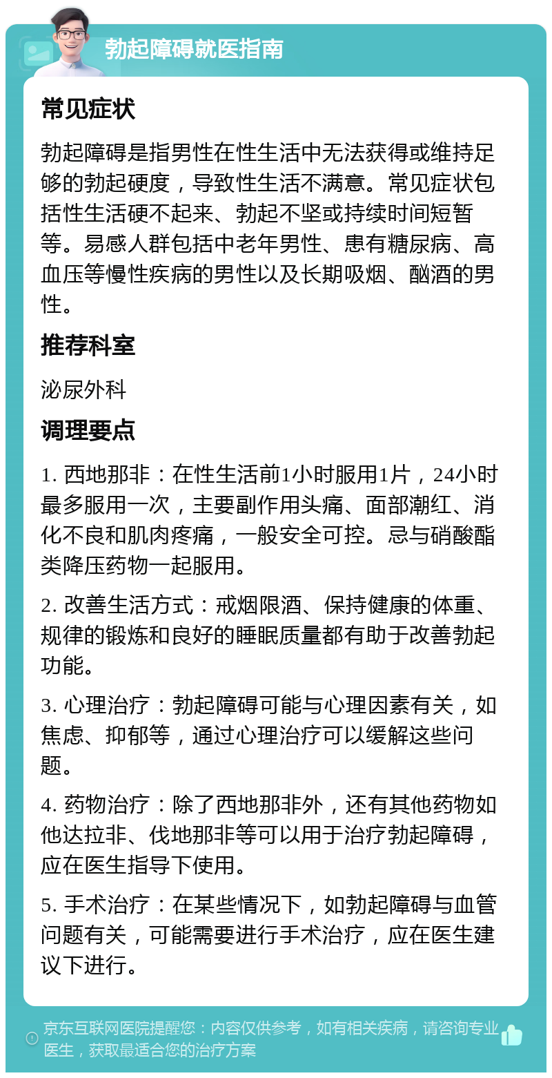 勃起障碍就医指南 常见症状 勃起障碍是指男性在性生活中无法获得或维持足够的勃起硬度，导致性生活不满意。常见症状包括性生活硬不起来、勃起不坚或持续时间短暂等。易感人群包括中老年男性、患有糖尿病、高血压等慢性疾病的男性以及长期吸烟、酗酒的男性。 推荐科室 泌尿外科 调理要点 1. 西地那非：在性生活前1小时服用1片，24小时最多服用一次，主要副作用头痛、面部潮红、消化不良和肌肉疼痛，一般安全可控。忌与硝酸酯类降压药物一起服用。 2. 改善生活方式：戒烟限酒、保持健康的体重、规律的锻炼和良好的睡眠质量都有助于改善勃起功能。 3. 心理治疗：勃起障碍可能与心理因素有关，如焦虑、抑郁等，通过心理治疗可以缓解这些问题。 4. 药物治疗：除了西地那非外，还有其他药物如他达拉非、伐地那非等可以用于治疗勃起障碍，应在医生指导下使用。 5. 手术治疗：在某些情况下，如勃起障碍与血管问题有关，可能需要进行手术治疗，应在医生建议下进行。