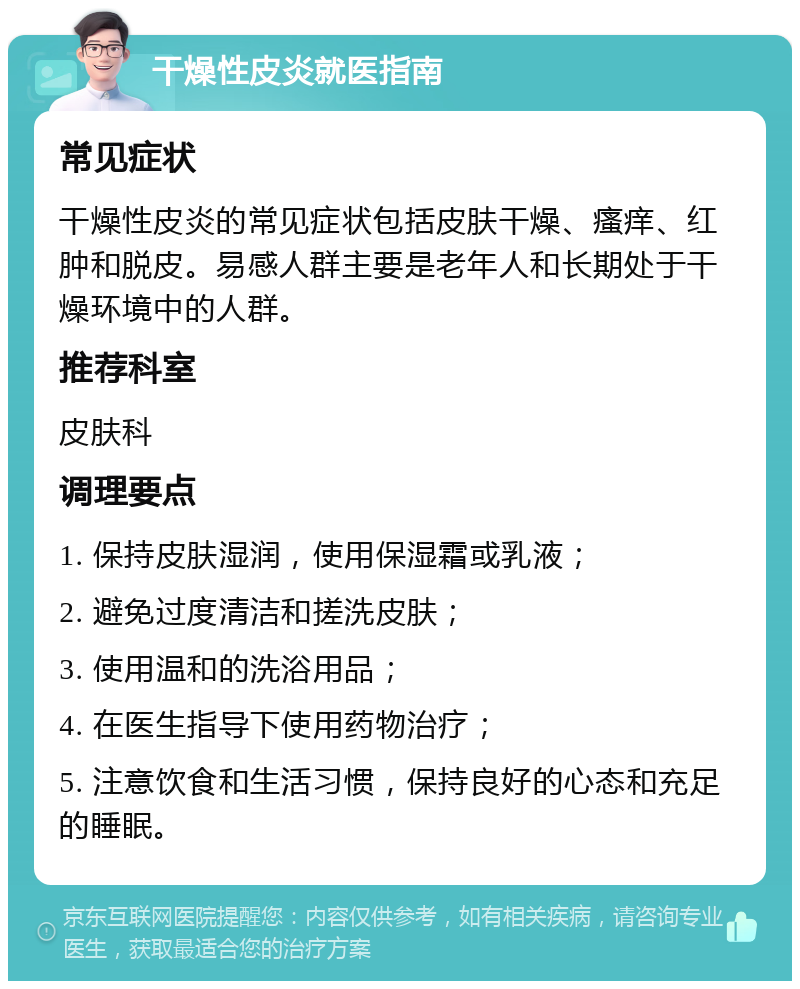 干燥性皮炎就医指南 常见症状 干燥性皮炎的常见症状包括皮肤干燥、瘙痒、红肿和脱皮。易感人群主要是老年人和长期处于干燥环境中的人群。 推荐科室 皮肤科 调理要点 1. 保持皮肤湿润，使用保湿霜或乳液； 2. 避免过度清洁和搓洗皮肤； 3. 使用温和的洗浴用品； 4. 在医生指导下使用药物治疗； 5. 注意饮食和生活习惯，保持良好的心态和充足的睡眠。