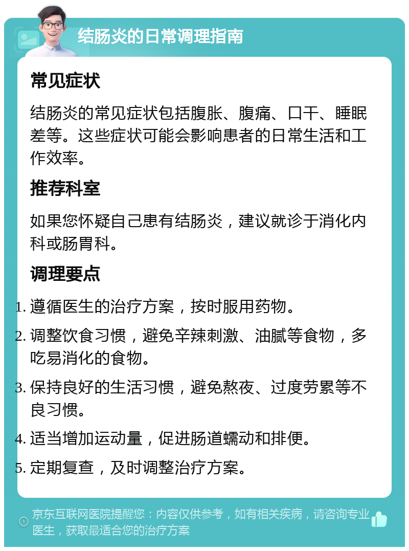 结肠炎的日常调理指南 常见症状 结肠炎的常见症状包括腹胀、腹痛、口干、睡眠差等。这些症状可能会影响患者的日常生活和工作效率。 推荐科室 如果您怀疑自己患有结肠炎，建议就诊于消化内科或肠胃科。 调理要点 遵循医生的治疗方案，按时服用药物。 调整饮食习惯，避免辛辣刺激、油腻等食物，多吃易消化的食物。 保持良好的生活习惯，避免熬夜、过度劳累等不良习惯。 适当增加运动量，促进肠道蠕动和排便。 定期复查，及时调整治疗方案。