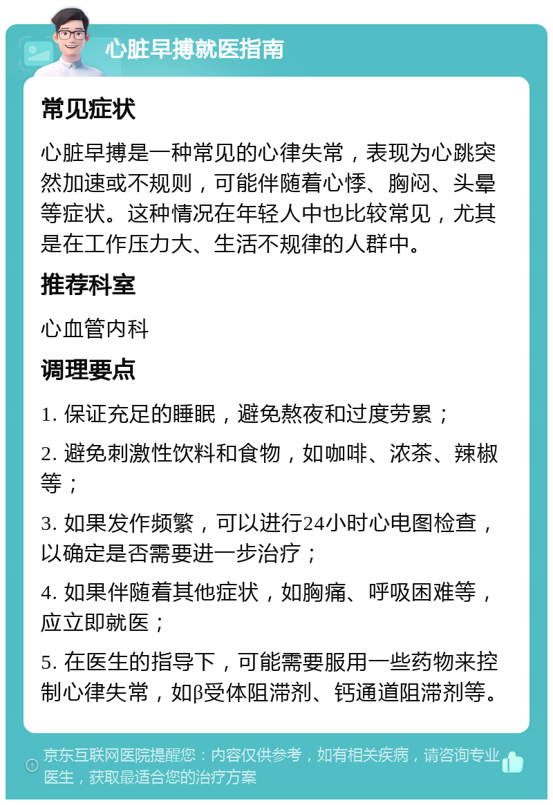 心脏早搏就医指南 常见症状 心脏早搏是一种常见的心律失常，表现为心跳突然加速或不规则，可能伴随着心悸、胸闷、头晕等症状。这种情况在年轻人中也比较常见，尤其是在工作压力大、生活不规律的人群中。 推荐科室 心血管内科 调理要点 1. 保证充足的睡眠，避免熬夜和过度劳累； 2. 避免刺激性饮料和食物，如咖啡、浓茶、辣椒等； 3. 如果发作频繁，可以进行24小时心电图检查，以确定是否需要进一步治疗； 4. 如果伴随着其他症状，如胸痛、呼吸困难等，应立即就医； 5. 在医生的指导下，可能需要服用一些药物来控制心律失常，如β受体阻滞剂、钙通道阻滞剂等。