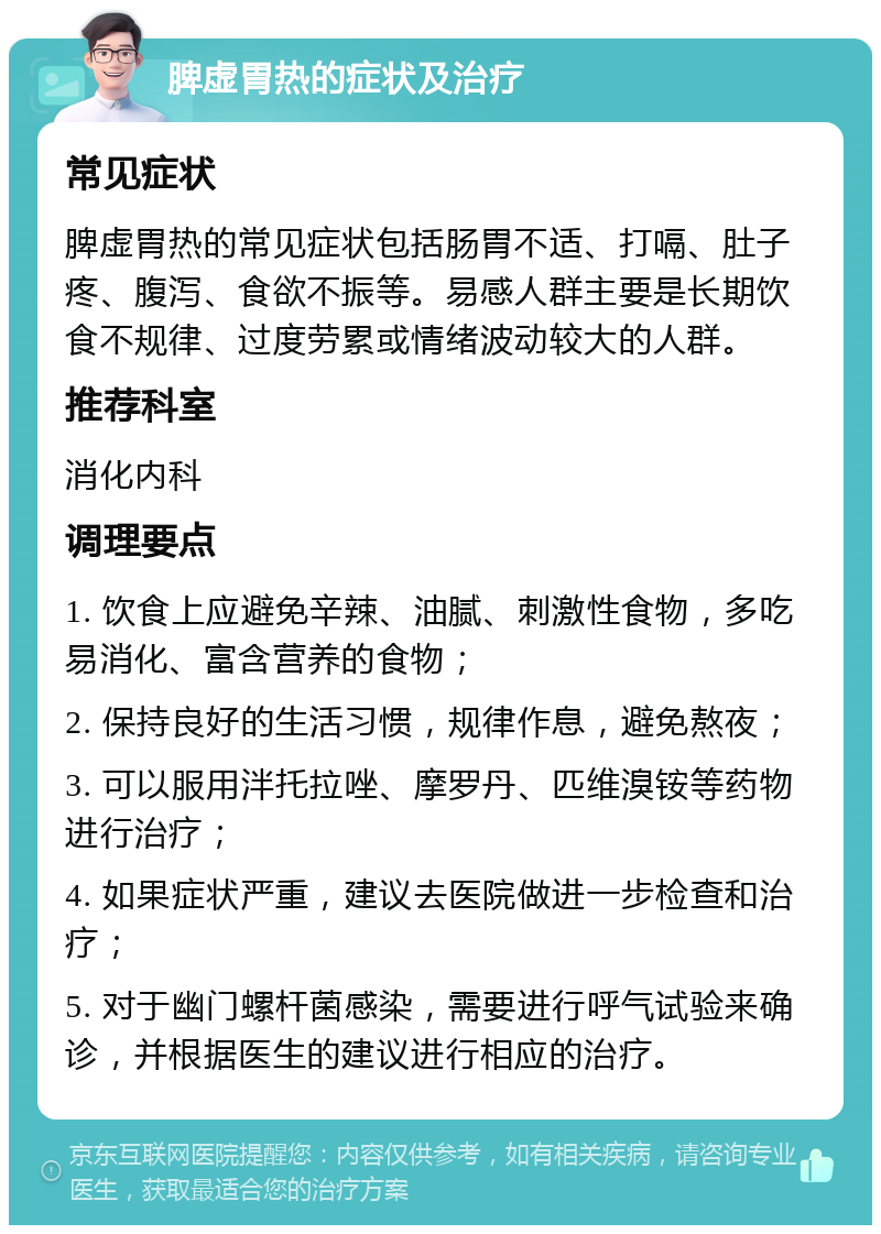 脾虚胃热的症状及治疗 常见症状 脾虚胃热的常见症状包括肠胃不适、打嗝、肚子疼、腹泻、食欲不振等。易感人群主要是长期饮食不规律、过度劳累或情绪波动较大的人群。 推荐科室 消化内科 调理要点 1. 饮食上应避免辛辣、油腻、刺激性食物，多吃易消化、富含营养的食物； 2. 保持良好的生活习惯，规律作息，避免熬夜； 3. 可以服用泮托拉唑、摩罗丹、匹维溴铵等药物进行治疗； 4. 如果症状严重，建议去医院做进一步检查和治疗； 5. 对于幽门螺杆菌感染，需要进行呼气试验来确诊，并根据医生的建议进行相应的治疗。