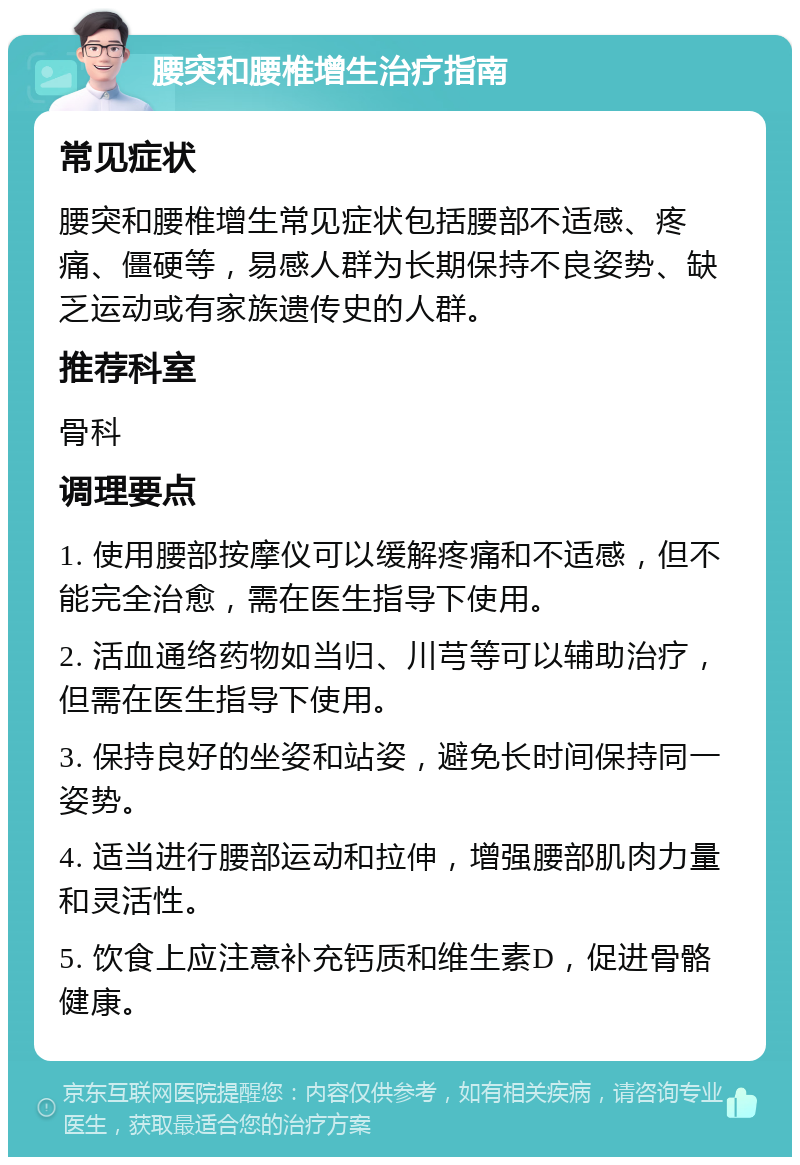 腰突和腰椎增生治疗指南 常见症状 腰突和腰椎增生常见症状包括腰部不适感、疼痛、僵硬等，易感人群为长期保持不良姿势、缺乏运动或有家族遗传史的人群。 推荐科室 骨科 调理要点 1. 使用腰部按摩仪可以缓解疼痛和不适感，但不能完全治愈，需在医生指导下使用。 2. 活血通络药物如当归、川芎等可以辅助治疗，但需在医生指导下使用。 3. 保持良好的坐姿和站姿，避免长时间保持同一姿势。 4. 适当进行腰部运动和拉伸，增强腰部肌肉力量和灵活性。 5. 饮食上应注意补充钙质和维生素D，促进骨骼健康。