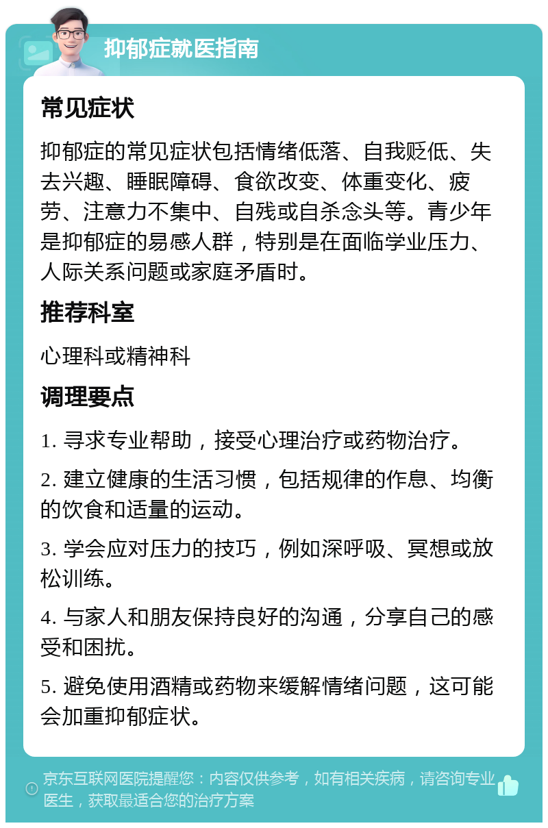 抑郁症就医指南 常见症状 抑郁症的常见症状包括情绪低落、自我贬低、失去兴趣、睡眠障碍、食欲改变、体重变化、疲劳、注意力不集中、自残或自杀念头等。青少年是抑郁症的易感人群，特别是在面临学业压力、人际关系问题或家庭矛盾时。 推荐科室 心理科或精神科 调理要点 1. 寻求专业帮助，接受心理治疗或药物治疗。 2. 建立健康的生活习惯，包括规律的作息、均衡的饮食和适量的运动。 3. 学会应对压力的技巧，例如深呼吸、冥想或放松训练。 4. 与家人和朋友保持良好的沟通，分享自己的感受和困扰。 5. 避免使用酒精或药物来缓解情绪问题，这可能会加重抑郁症状。