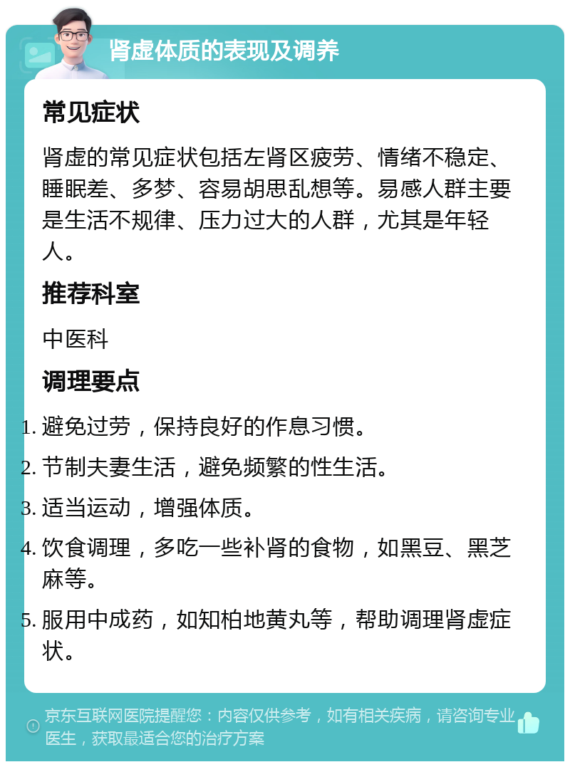 肾虚体质的表现及调养 常见症状 肾虚的常见症状包括左肾区疲劳、情绪不稳定、睡眠差、多梦、容易胡思乱想等。易感人群主要是生活不规律、压力过大的人群，尤其是年轻人。 推荐科室 中医科 调理要点 避免过劳，保持良好的作息习惯。 节制夫妻生活，避免频繁的性生活。 适当运动，增强体质。 饮食调理，多吃一些补肾的食物，如黑豆、黑芝麻等。 服用中成药，如知柏地黄丸等，帮助调理肾虚症状。