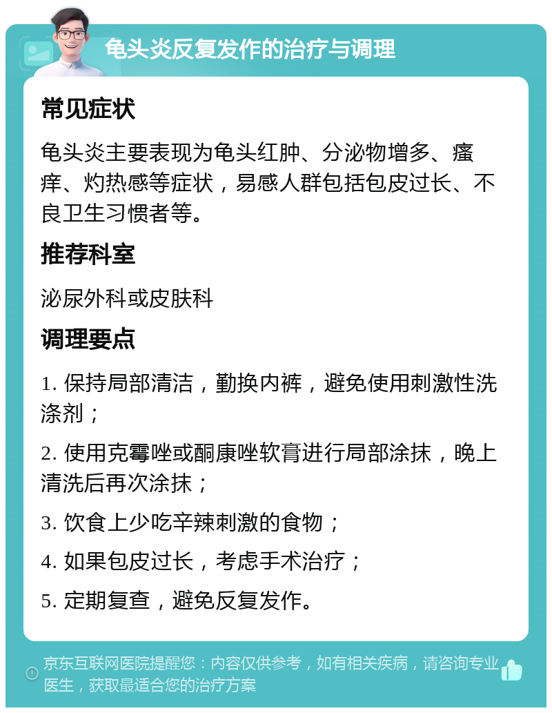 龟头炎反复发作的治疗与调理 常见症状 龟头炎主要表现为龟头红肿、分泌物增多、瘙痒、灼热感等症状，易感人群包括包皮过长、不良卫生习惯者等。 推荐科室 泌尿外科或皮肤科 调理要点 1. 保持局部清洁，勤换内裤，避免使用刺激性洗涤剂； 2. 使用克霉唑或酮康唑软膏进行局部涂抹，晚上清洗后再次涂抹； 3. 饮食上少吃辛辣刺激的食物； 4. 如果包皮过长，考虑手术治疗； 5. 定期复查，避免反复发作。