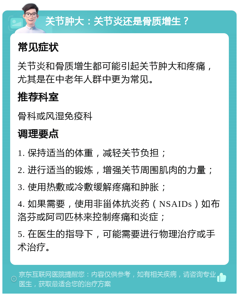 关节肿大：关节炎还是骨质增生？ 常见症状 关节炎和骨质增生都可能引起关节肿大和疼痛，尤其是在中老年人群中更为常见。 推荐科室 骨科或风湿免疫科 调理要点 1. 保持适当的体重，减轻关节负担； 2. 进行适当的锻炼，增强关节周围肌肉的力量； 3. 使用热敷或冷敷缓解疼痛和肿胀； 4. 如果需要，使用非甾体抗炎药（NSAIDs）如布洛芬或阿司匹林来控制疼痛和炎症； 5. 在医生的指导下，可能需要进行物理治疗或手术治疗。