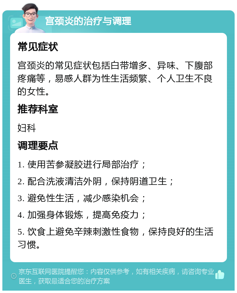 宫颈炎的治疗与调理 常见症状 宫颈炎的常见症状包括白带增多、异味、下腹部疼痛等，易感人群为性生活频繁、个人卫生不良的女性。 推荐科室 妇科 调理要点 1. 使用苦参凝胶进行局部治疗； 2. 配合洗液清洁外阴，保持阴道卫生； 3. 避免性生活，减少感染机会； 4. 加强身体锻炼，提高免疫力； 5. 饮食上避免辛辣刺激性食物，保持良好的生活习惯。