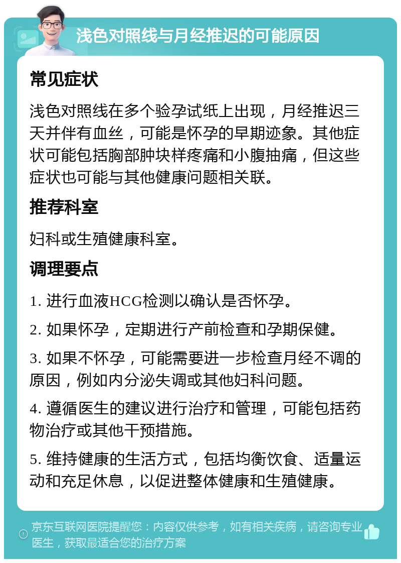 浅色对照线与月经推迟的可能原因 常见症状 浅色对照线在多个验孕试纸上出现，月经推迟三天并伴有血丝，可能是怀孕的早期迹象。其他症状可能包括胸部肿块样疼痛和小腹抽痛，但这些症状也可能与其他健康问题相关联。 推荐科室 妇科或生殖健康科室。 调理要点 1. 进行血液HCG检测以确认是否怀孕。 2. 如果怀孕，定期进行产前检查和孕期保健。 3. 如果不怀孕，可能需要进一步检查月经不调的原因，例如内分泌失调或其他妇科问题。 4. 遵循医生的建议进行治疗和管理，可能包括药物治疗或其他干预措施。 5. 维持健康的生活方式，包括均衡饮食、适量运动和充足休息，以促进整体健康和生殖健康。