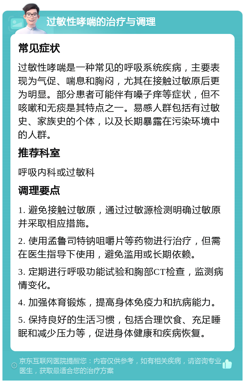 过敏性哮喘的治疗与调理 常见症状 过敏性哮喘是一种常见的呼吸系统疾病，主要表现为气促、喘息和胸闷，尤其在接触过敏原后更为明显。部分患者可能伴有嗓子痒等症状，但不咳嗽和无痰是其特点之一。易感人群包括有过敏史、家族史的个体，以及长期暴露在污染环境中的人群。 推荐科室 呼吸内科或过敏科 调理要点 1. 避免接触过敏原，通过过敏源检测明确过敏原并采取相应措施。 2. 使用孟鲁司特钠咀嚼片等药物进行治疗，但需在医生指导下使用，避免滥用或长期依赖。 3. 定期进行呼吸功能试验和胸部CT检查，监测病情变化。 4. 加强体育锻炼，提高身体免疫力和抗病能力。 5. 保持良好的生活习惯，包括合理饮食、充足睡眠和减少压力等，促进身体健康和疾病恢复。