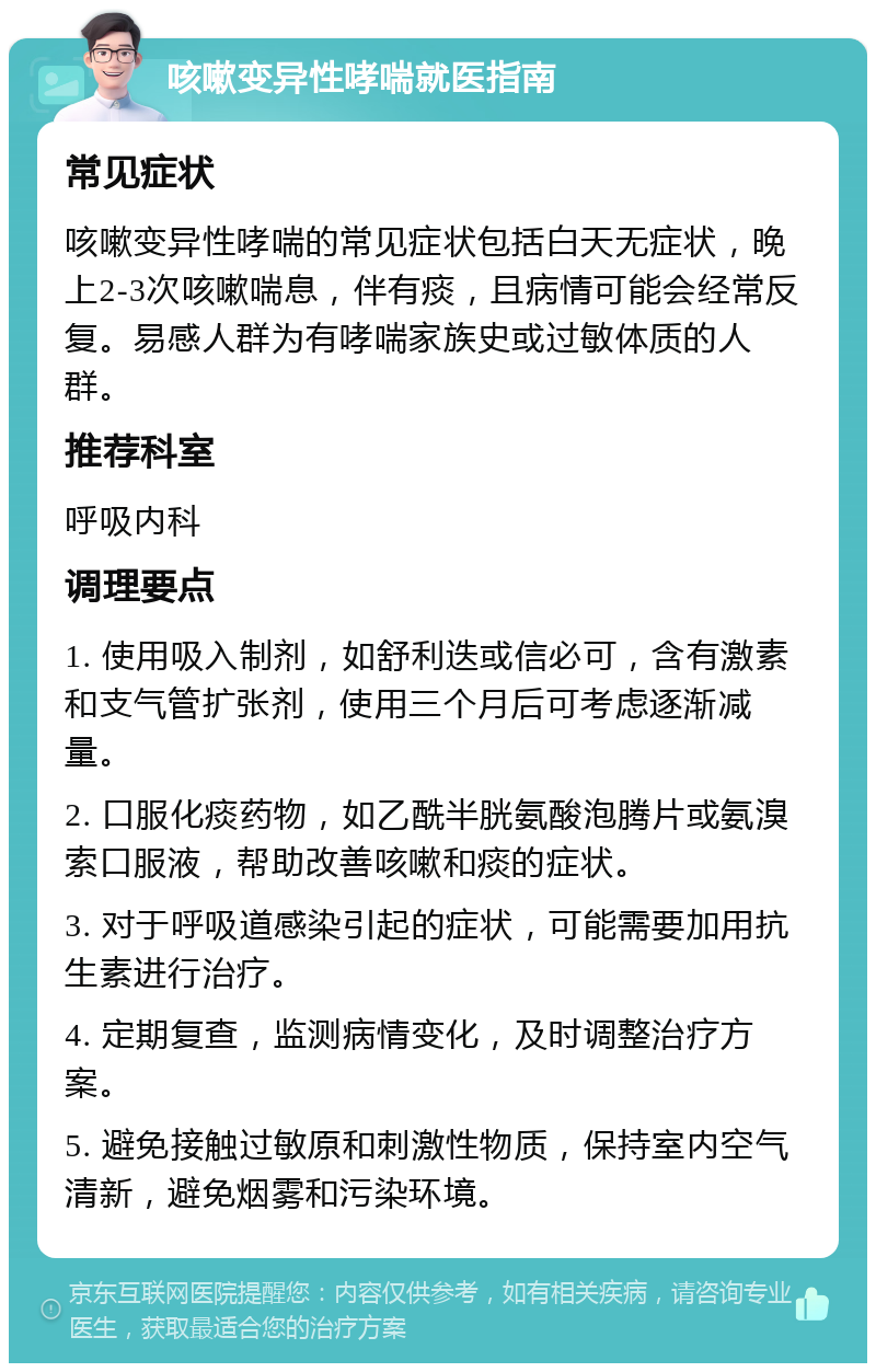 咳嗽变异性哮喘就医指南 常见症状 咳嗽变异性哮喘的常见症状包括白天无症状，晚上2-3次咳嗽喘息，伴有痰，且病情可能会经常反复。易感人群为有哮喘家族史或过敏体质的人群。 推荐科室 呼吸内科 调理要点 1. 使用吸入制剂，如舒利迭或信必可，含有激素和支气管扩张剂，使用三个月后可考虑逐渐减量。 2. 口服化痰药物，如乙酰半胱氨酸泡腾片或氨溴索口服液，帮助改善咳嗽和痰的症状。 3. 对于呼吸道感染引起的症状，可能需要加用抗生素进行治疗。 4. 定期复查，监测病情变化，及时调整治疗方案。 5. 避免接触过敏原和刺激性物质，保持室内空气清新，避免烟雾和污染环境。