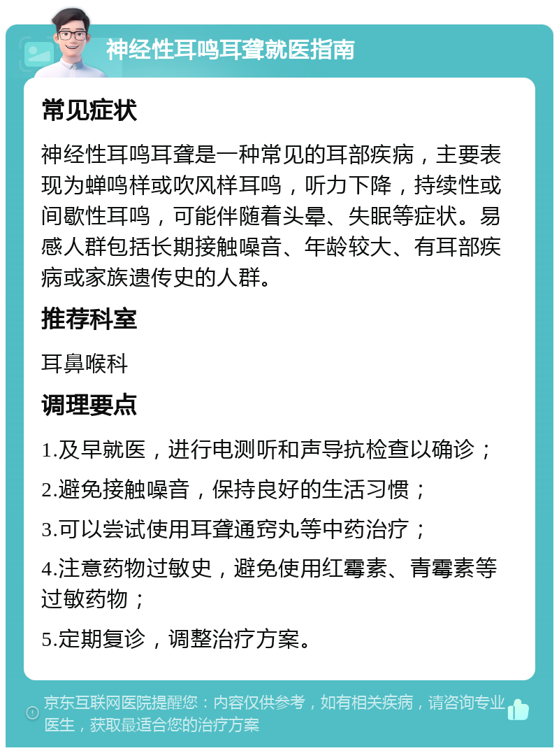 神经性耳鸣耳聋就医指南 常见症状 神经性耳鸣耳聋是一种常见的耳部疾病，主要表现为蝉鸣样或吹风样耳鸣，听力下降，持续性或间歇性耳鸣，可能伴随着头晕、失眠等症状。易感人群包括长期接触噪音、年龄较大、有耳部疾病或家族遗传史的人群。 推荐科室 耳鼻喉科 调理要点 1.及早就医，进行电测听和声导抗检查以确诊； 2.避免接触噪音，保持良好的生活习惯； 3.可以尝试使用耳聋通窍丸等中药治疗； 4.注意药物过敏史，避免使用红霉素、青霉素等过敏药物； 5.定期复诊，调整治疗方案。