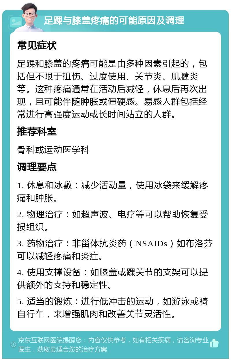 足踝与膝盖疼痛的可能原因及调理 常见症状 足踝和膝盖的疼痛可能是由多种因素引起的，包括但不限于扭伤、过度使用、关节炎、肌腱炎等。这种疼痛通常在活动后减轻，休息后再次出现，且可能伴随肿胀或僵硬感。易感人群包括经常进行高强度运动或长时间站立的人群。 推荐科室 骨科或运动医学科 调理要点 1. 休息和冰敷：减少活动量，使用冰袋来缓解疼痛和肿胀。 2. 物理治疗：如超声波、电疗等可以帮助恢复受损组织。 3. 药物治疗：非甾体抗炎药（NSAIDs）如布洛芬可以减轻疼痛和炎症。 4. 使用支撑设备：如膝盖或踝关节的支架可以提供额外的支持和稳定性。 5. 适当的锻炼：进行低冲击的运动，如游泳或骑自行车，来增强肌肉和改善关节灵活性。