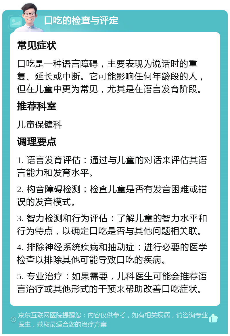 口吃的检查与评定 常见症状 口吃是一种语言障碍，主要表现为说话时的重复、延长或中断。它可能影响任何年龄段的人，但在儿童中更为常见，尤其是在语言发育阶段。 推荐科室 儿童保健科 调理要点 1. 语言发育评估：通过与儿童的对话来评估其语言能力和发育水平。 2. 构音障碍检测：检查儿童是否有发音困难或错误的发音模式。 3. 智力检测和行为评估：了解儿童的智力水平和行为特点，以确定口吃是否与其他问题相关联。 4. 排除神经系统疾病和抽动症：进行必要的医学检查以排除其他可能导致口吃的疾病。 5. 专业治疗：如果需要，儿科医生可能会推荐语言治疗或其他形式的干预来帮助改善口吃症状。