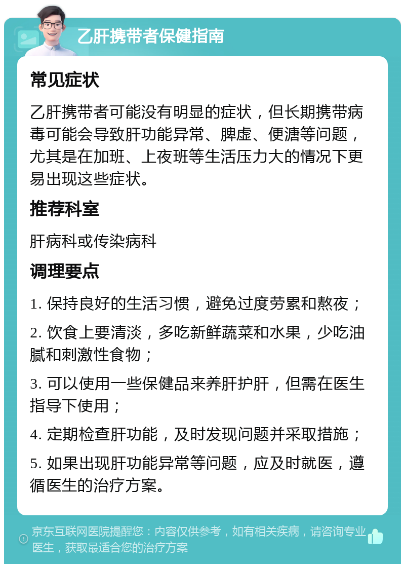 乙肝携带者保健指南 常见症状 乙肝携带者可能没有明显的症状，但长期携带病毒可能会导致肝功能异常、脾虚、便溏等问题，尤其是在加班、上夜班等生活压力大的情况下更易出现这些症状。 推荐科室 肝病科或传染病科 调理要点 1. 保持良好的生活习惯，避免过度劳累和熬夜； 2. 饮食上要清淡，多吃新鲜蔬菜和水果，少吃油腻和刺激性食物； 3. 可以使用一些保健品来养肝护肝，但需在医生指导下使用； 4. 定期检查肝功能，及时发现问题并采取措施； 5. 如果出现肝功能异常等问题，应及时就医，遵循医生的治疗方案。