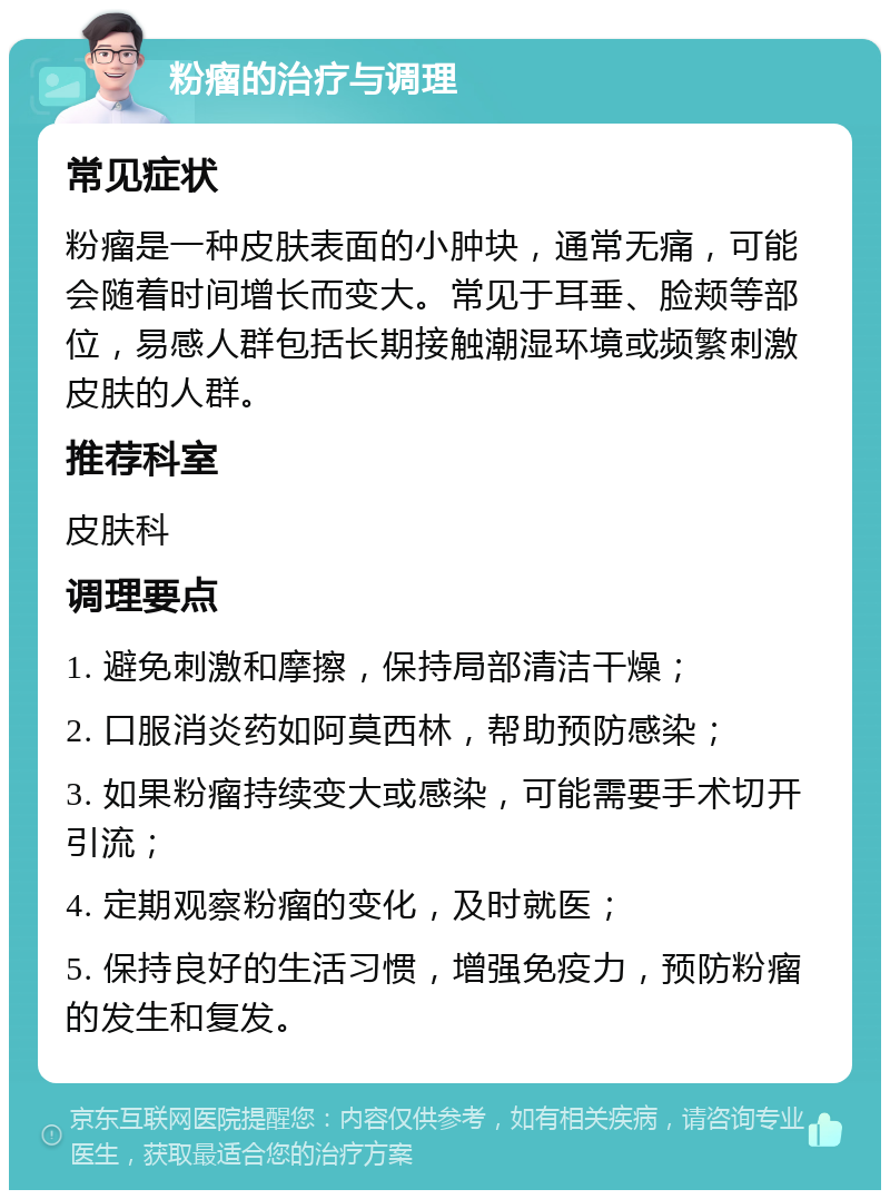 粉瘤的治疗与调理 常见症状 粉瘤是一种皮肤表面的小肿块，通常无痛，可能会随着时间增长而变大。常见于耳垂、脸颊等部位，易感人群包括长期接触潮湿环境或频繁刺激皮肤的人群。 推荐科室 皮肤科 调理要点 1. 避免刺激和摩擦，保持局部清洁干燥； 2. 口服消炎药如阿莫西林，帮助预防感染； 3. 如果粉瘤持续变大或感染，可能需要手术切开引流； 4. 定期观察粉瘤的变化，及时就医； 5. 保持良好的生活习惯，增强免疫力，预防粉瘤的发生和复发。