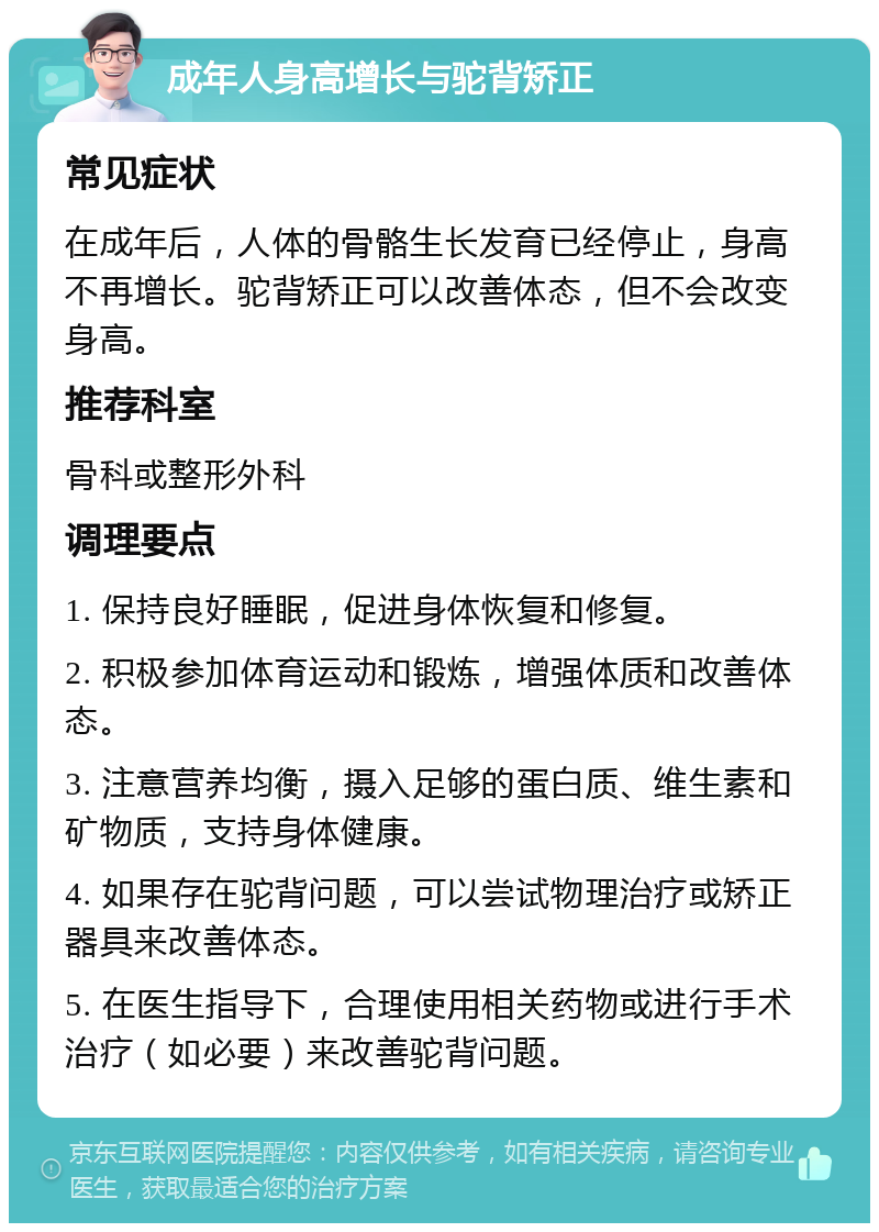 成年人身高增长与驼背矫正 常见症状 在成年后，人体的骨骼生长发育已经停止，身高不再增长。驼背矫正可以改善体态，但不会改变身高。 推荐科室 骨科或整形外科 调理要点 1. 保持良好睡眠，促进身体恢复和修复。 2. 积极参加体育运动和锻炼，增强体质和改善体态。 3. 注意营养均衡，摄入足够的蛋白质、维生素和矿物质，支持身体健康。 4. 如果存在驼背问题，可以尝试物理治疗或矫正器具来改善体态。 5. 在医生指导下，合理使用相关药物或进行手术治疗（如必要）来改善驼背问题。