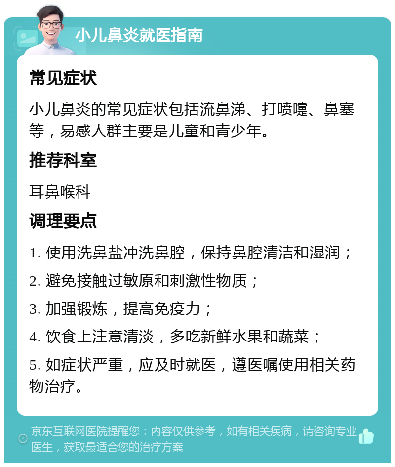 小儿鼻炎就医指南 常见症状 小儿鼻炎的常见症状包括流鼻涕、打喷嚏、鼻塞等，易感人群主要是儿童和青少年。 推荐科室 耳鼻喉科 调理要点 1. 使用洗鼻盐冲洗鼻腔，保持鼻腔清洁和湿润； 2. 避免接触过敏原和刺激性物质； 3. 加强锻炼，提高免疫力； 4. 饮食上注意清淡，多吃新鲜水果和蔬菜； 5. 如症状严重，应及时就医，遵医嘱使用相关药物治疗。