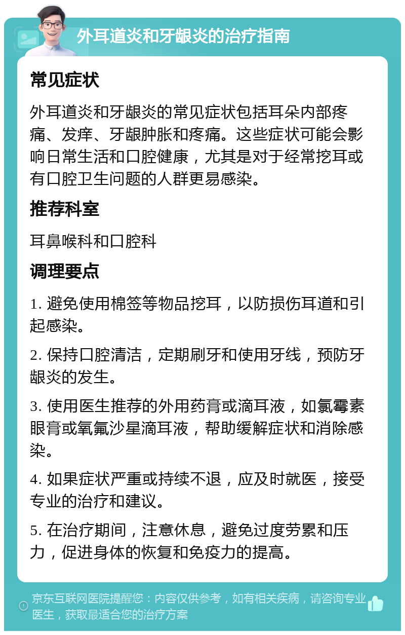 外耳道炎和牙龈炎的治疗指南 常见症状 外耳道炎和牙龈炎的常见症状包括耳朵内部疼痛、发痒、牙龈肿胀和疼痛。这些症状可能会影响日常生活和口腔健康，尤其是对于经常挖耳或有口腔卫生问题的人群更易感染。 推荐科室 耳鼻喉科和口腔科 调理要点 1. 避免使用棉签等物品挖耳，以防损伤耳道和引起感染。 2. 保持口腔清洁，定期刷牙和使用牙线，预防牙龈炎的发生。 3. 使用医生推荐的外用药膏或滴耳液，如氯霉素眼膏或氧氟沙星滴耳液，帮助缓解症状和消除感染。 4. 如果症状严重或持续不退，应及时就医，接受专业的治疗和建议。 5. 在治疗期间，注意休息，避免过度劳累和压力，促进身体的恢复和免疫力的提高。