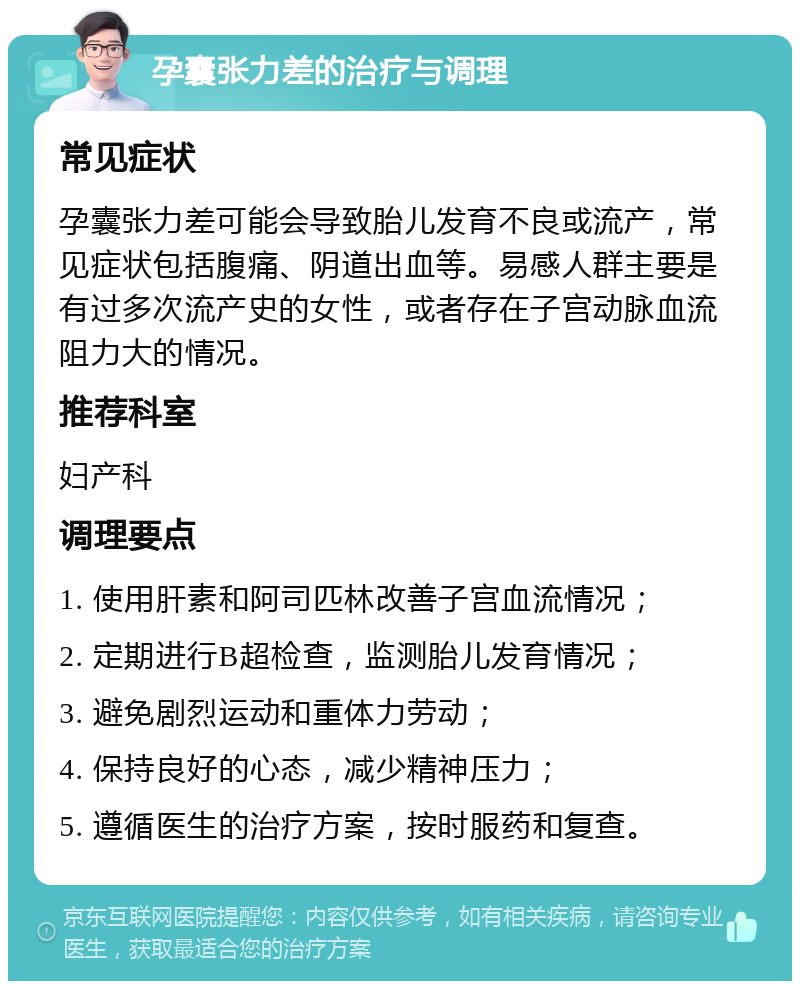 孕囊张力差的治疗与调理 常见症状 孕囊张力差可能会导致胎儿发育不良或流产，常见症状包括腹痛、阴道出血等。易感人群主要是有过多次流产史的女性，或者存在子宫动脉血流阻力大的情况。 推荐科室 妇产科 调理要点 1. 使用肝素和阿司匹林改善子宫血流情况； 2. 定期进行B超检查，监测胎儿发育情况； 3. 避免剧烈运动和重体力劳动； 4. 保持良好的心态，减少精神压力； 5. 遵循医生的治疗方案，按时服药和复查。