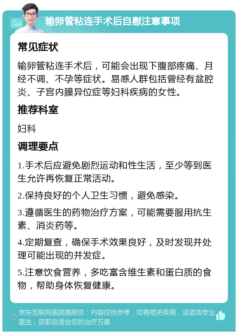 输卵管粘连手术后自慰注意事项 常见症状 输卵管粘连手术后，可能会出现下腹部疼痛、月经不调、不孕等症状。易感人群包括曾经有盆腔炎、子宫内膜异位症等妇科疾病的女性。 推荐科室 妇科 调理要点 1.手术后应避免剧烈运动和性生活，至少等到医生允许再恢复正常活动。 2.保持良好的个人卫生习惯，避免感染。 3.遵循医生的药物治疗方案，可能需要服用抗生素、消炎药等。 4.定期复查，确保手术效果良好，及时发现并处理可能出现的并发症。 5.注意饮食营养，多吃富含维生素和蛋白质的食物，帮助身体恢复健康。