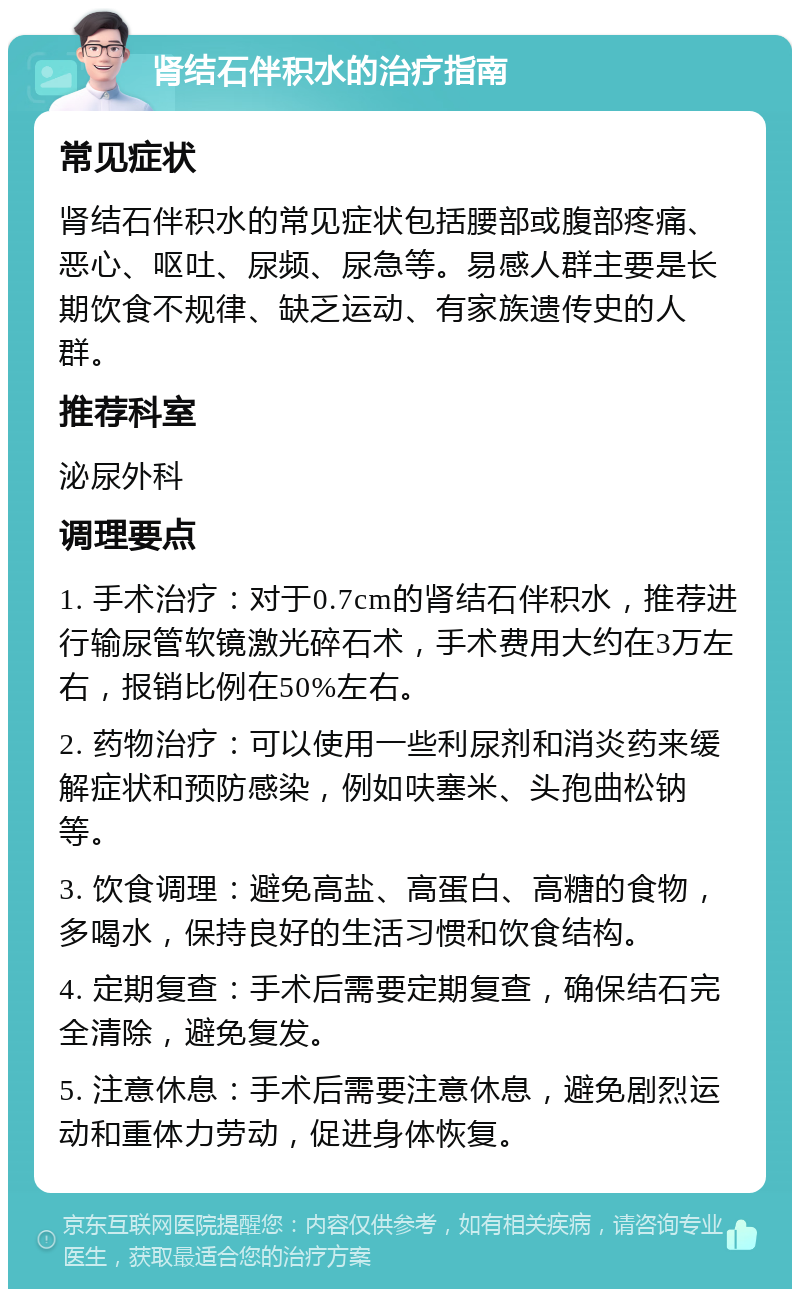 肾结石伴积水的治疗指南 常见症状 肾结石伴积水的常见症状包括腰部或腹部疼痛、恶心、呕吐、尿频、尿急等。易感人群主要是长期饮食不规律、缺乏运动、有家族遗传史的人群。 推荐科室 泌尿外科 调理要点 1. 手术治疗：对于0.7cm的肾结石伴积水，推荐进行输尿管软镜激光碎石术，手术费用大约在3万左右，报销比例在50%左右。 2. 药物治疗：可以使用一些利尿剂和消炎药来缓解症状和预防感染，例如呋塞米、头孢曲松钠等。 3. 饮食调理：避免高盐、高蛋白、高糖的食物，多喝水，保持良好的生活习惯和饮食结构。 4. 定期复查：手术后需要定期复查，确保结石完全清除，避免复发。 5. 注意休息：手术后需要注意休息，避免剧烈运动和重体力劳动，促进身体恢复。