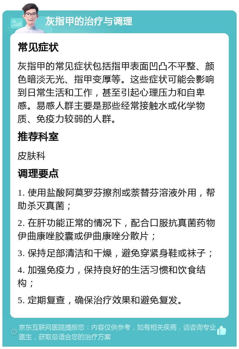 灰指甲的治疗与调理 常见症状 灰指甲的常见症状包括指甲表面凹凸不平整、颜色暗淡无光、指甲变厚等。这些症状可能会影响到日常生活和工作，甚至引起心理压力和自卑感。易感人群主要是那些经常接触水或化学物质、免疫力较弱的人群。 推荐科室 皮肤科 调理要点 1. 使用盐酸阿莫罗芬擦剂或萘替芬溶液外用，帮助杀灭真菌； 2. 在肝功能正常的情况下，配合口服抗真菌药物伊曲康唑胶囊或伊曲康唑分散片； 3. 保持足部清洁和干燥，避免穿紧身鞋或袜子； 4. 加强免疫力，保持良好的生活习惯和饮食结构； 5. 定期复查，确保治疗效果和避免复发。