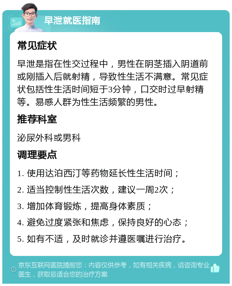 早泄就医指南 常见症状 早泄是指在性交过程中，男性在阴茎插入阴道前或刚插入后就射精，导致性生活不满意。常见症状包括性生活时间短于3分钟，口交时过早射精等。易感人群为性生活频繁的男性。 推荐科室 泌尿外科或男科 调理要点 1. 使用达泊西汀等药物延长性生活时间； 2. 适当控制性生活次数，建议一周2次； 3. 增加体育锻炼，提高身体素质； 4. 避免过度紧张和焦虑，保持良好的心态； 5. 如有不适，及时就诊并遵医嘱进行治疗。