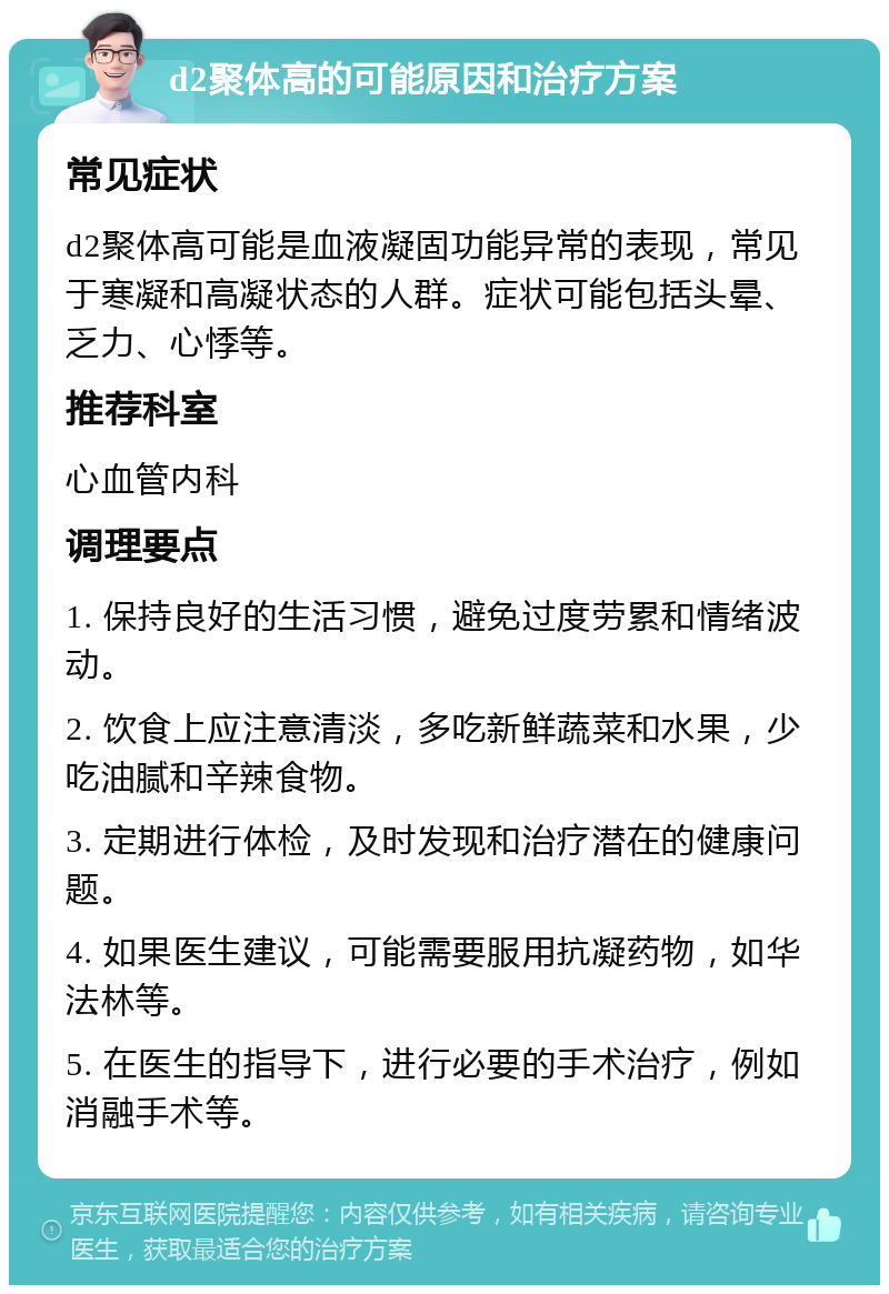 d2聚体高的可能原因和治疗方案 常见症状 d2聚体高可能是血液凝固功能异常的表现，常见于寒凝和高凝状态的人群。症状可能包括头晕、乏力、心悸等。 推荐科室 心血管内科 调理要点 1. 保持良好的生活习惯，避免过度劳累和情绪波动。 2. 饮食上应注意清淡，多吃新鲜蔬菜和水果，少吃油腻和辛辣食物。 3. 定期进行体检，及时发现和治疗潜在的健康问题。 4. 如果医生建议，可能需要服用抗凝药物，如华法林等。 5. 在医生的指导下，进行必要的手术治疗，例如消融手术等。