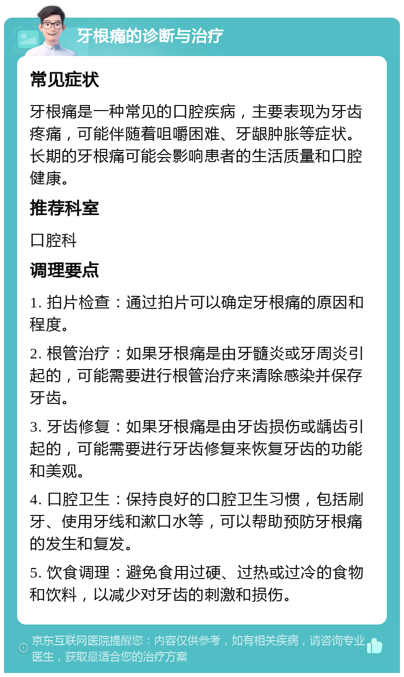 牙根痛的诊断与治疗 常见症状 牙根痛是一种常见的口腔疾病，主要表现为牙齿疼痛，可能伴随着咀嚼困难、牙龈肿胀等症状。长期的牙根痛可能会影响患者的生活质量和口腔健康。 推荐科室 口腔科 调理要点 1. 拍片检查：通过拍片可以确定牙根痛的原因和程度。 2. 根管治疗：如果牙根痛是由牙髓炎或牙周炎引起的，可能需要进行根管治疗来清除感染并保存牙齿。 3. 牙齿修复：如果牙根痛是由牙齿损伤或龋齿引起的，可能需要进行牙齿修复来恢复牙齿的功能和美观。 4. 口腔卫生：保持良好的口腔卫生习惯，包括刷牙、使用牙线和漱口水等，可以帮助预防牙根痛的发生和复发。 5. 饮食调理：避免食用过硬、过热或过冷的食物和饮料，以减少对牙齿的刺激和损伤。